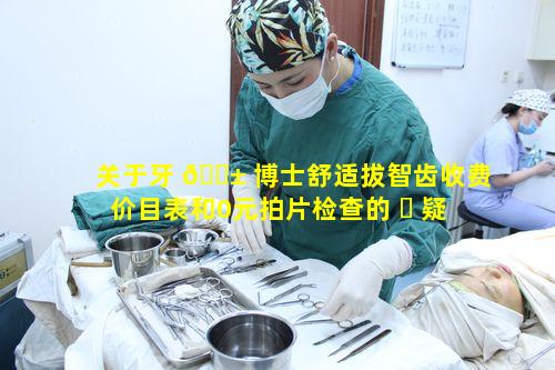 关于牙 🐱 博士舒适拔智齿收费价目表和0元拍片检查的 ☘ 疑问点是什么